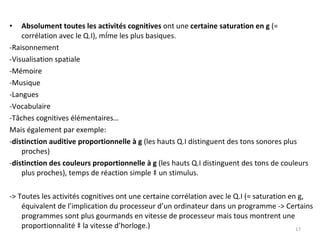 Absolument toutes les activités cognitives  ont une  certaine saturation en g  (= corrélation avec le Q.I), même les plus basiques. -Raisonnement -Visualisation spatiale -Mémoire  -Musique -Langues -Vocabulaire -Tâches cognitives élémentaires… Mais également par exemple:  - distinction auditive proportionnelle à g  (les hauts Q.I distinguent des tons sonores plus proches) - distinction des couleurs proportionnelle à g  (les hauts Q.I distinguent des tons de couleurs plus proches), temps de réaction simple à un stimulus. -> Toutes les activités cognitives ont une certaine corrélation avec le Q.I (= saturation en g, équivalent de l’implication du processeur d’un ordinateur dans un programme -> Certains programmes sont plus gourmands en vitesse de processeur mais tous montrent une proportionnalité à la vitesse d’horloge.) 