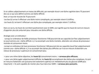 Si on calibre subjectivement un niveau de difficulté, par exemple réussir une tâche cognitive dans 75 pourcent des cas ce qui sera définit comme une tâche difficile: Avec un taux de réussite de 75 pourcent: -Les bas Q.I arrive à effectuer une tâche moins compliquée, par exemple retenir 6 chiffres. -Les hauts Q.I arrivent à effectuer une tâche plus compliquée, par exemple retenir 7 chiffres. Dans ce cas la, les hauts Q.I corrèlent positivement avec le GMR, ceci signifie que les hauts Q.I sont en mesure d’apporter plus de carburant pour résoudre une tâche difficile. Analogie avec un ordinateur: -Lorsqu’un ordinateur de faible processeur fonctionne à 80 pourcent de ses capacités (on fixe subjectivement ce seuil comme une « tâche difficile »), il va accomplir une tâche moindre, atteindre une vitesse de processeur moindre et consommer moins. -Lorsqu’un ordinateur de haut processeur fonctionne à 80 pourcent de ses capacités (seuil fixé subjectivement comme une « tâche difficile »), il va accomplir des tâches plus difficiles car il est en mesure d’atteindre une vitesse de processeur supérieure en consommant plus. -> pour une même tâche objective, les  hauts Q.I  consomment moins ->  cerveaux plus efficaces. -> pour une tâche jugée subjectivement difficile, les  hauts Q.I  accomplissent des tâches plus complexes, ils sont en mesure d’atteindre une puissance de traitement supérieur en métabolisant plus du glucose (GMR plus important) -> Ils sont capables de monter plus haut dans leur GMR ->  cerveaux plus puissants. 