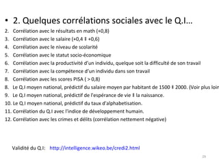 2. Quelques corrélations sociales avec le Q.I… Corrélation avec le résultats en math (+0,8) Corrélation avec le salaire (+0,4 à +0,6) Corrélation avec le niveau de scolarité Corrélation avec le statut socio-économique Corrélation avec la productivité d’un individu, quelque soit la difficulté de son travail Corrélation avec la compétence d’un individu dans son travail Corrélation avec les scores PISA ( > 0,8) 8.  Le Q.I moyen national, prédictif du salaire moyen par habitant de 1500 à 2000. (Voir plus loin) 9.  Le Q.I moyen national, prédictif de l'espérance de vie à la naissance.  10. Le Q.I moyen national, prédictif du taux d'alphabetisation.  11. Corrélation du Q.I avec l'indice de développement humain.  12. Corrélation avec les crimes et délits (corrélation nettement négative) http://intelligence.wikeo.be/credi2.html   Validité du Q.I: 