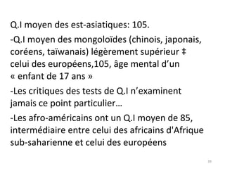 Q.I moyen des est-asiatiques: 105. -Q.I moyen des mongoloïdes (chinois, japonais, coréens, taïwanais) légèrement supérieur à celui des européens,105, âge mental d’un « enfant de 17 ans » -Les critiques des tests de Q.I n’examinent jamais ce point particulier… -Les afro-américains ont un Q.I moyen de 85, intermédiaire entre celui des africains d'Afrique sub-saharienne et celui des européens 