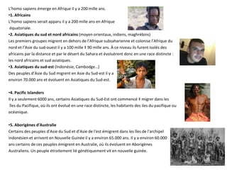 L’homo sapiens émerge en Afrique il y a 200 mille ans. 1. Africains L’homo sapiens serait apparu il y a 200 mille ans en Afrique équatoriale. 2. Asiatiques du sud et nord africains  (moyen orientaux, indiens, maghrébins) Les premiers groupes migrent en dehors de l’Afrique subsaharienne et colonise l’Afrique du  nord et l’Asie du sud-ouest il y a 100 mille à 90 mille ans. À ce niveau ils furent isolés des  africains par la distance et par le désert du Sahara et évoluèrent donc en une race distincte :  les nord africains et sud asiatiques.  3. Asiatiques du sud-est  (Indonésie, Cambodge…) Des peuples d’Asie du Sud migrent en Asie du Sud-est il y a environ 70.000 ans et évoluent en Asiatiques du Sud-est. 4. Pacific Islanders Il y a seulement 6000 ans, certains Asiatiques du Sud-Est ont commencé à migrer dans les îles du Pacifique, où ils ont évolué en une race distincte, les habitants des iles du pacifique ou  océanique. 5. Aborigènes d'Australie Certains des peuples d’Asie du Sud et d’Asie de l‘est émigrent dans les îles de l'archipel  indonésien et arrivent en Nouvelle Guinée il y a environ 65.000 ans. Il y a environ 60.000  ans certains de ces peuples émigrent en Australie, où ils évoluent en Aborigènes  Australiens. Un peuple étroitement lié génétiquement vit en nouvelle guinée.  