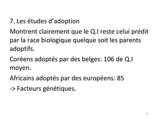 7. Les études d’adoption Montrent clairement que le Q.I reste celui prédit par la race biologique quelque soit les parents adoptifs. Coréens adoptés par des belges: 106 de Q.I moyen. Africains adoptés par des européens: 85 -> Facteurs génétiques. 