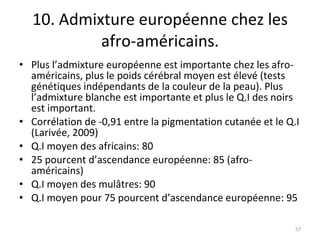 10. Admixture européenne chez les afro-américains. Plus l’admixture européenne est importante chez les afro-américains, plus le poids cérébral moyen est élevé (tests génétiques indépendants de la couleur de la peau). Plus l’admixture blanche est importante et plus le Q.I des noirs est important. Corrélation de -0,91 entre la pigmentation cutanée et le Q.I (Larivée, 2009) Q.I moyen des africains: 80 25 pourcent d’ascendance européenne: 85 (afro-américains) Q.I moyen des mulâtres: 90 Q.I moyen pour 75 pourcent d’ascendance européenne: 95 