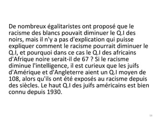De nombreux égalitaristes ont proposé que le racisme des blancs pouvait diminuer le Q.I des noirs, mais il n'y a pas d'explication qui puisse expliquer comment le racisme pourrait diminuer le Q.I, et pourquoi dans ce cas le Q.I des africains d'Afrique noire serait-il de 67 ? Si le racisme diminue l'intelligence, il est curieux que les juifs d'Amérique et d'Angleterre aient un Q.I moyen de 108, alors qu'ils ont été exposés au racisme depuis des siècles. Le haut Q.I des juifs américains est bien connu depuis 1930. 