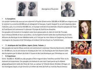 6. Européens Un certain nombre de ceux qui ont colonisé le Proche-Orient entre 100.000 et 90.000 ans migrent vers  le nord et il y a environ 60.000 ans et atteignent le Caucase, à partir duquel ils se sont répandus dans  l'Ukraine, puis, il y a environ 40.000 ans, en Europe centrale et occidentale. D'autres peuples de l'Asie  du Sud-Ouest ont commencé à coloniser l'Europe du Sud-Est en Anatolie.  Ces peuples ont évolué en Européens avec leurs peaux pales et, dans le nord de l'Europe,  leurs cheveux blonds et leurs yeux bleus. Les Européens furent isolés des Sud-Asiatiques et des  Africains du Nord par la mer Méditerranée, et à l'est par les mers Noire et Caspienne, les hautes  montagnes du Caucase et de l'Himalaya et le désert de Kara Koum au Turkménistan. 7.  Asiatiques de l'est (Chine, Japon, Corée, Taïwan…) Des peuples du Sud et d’Asie centrale ont commencé à coloniser l'Asie du Nord entre -60.000  et -50.000 ans, où ils ont évolué en Asiatiques de l'est. Les Asiatiques de l'est étaient isolés  des Européens par le désert de Gobi à l'ouest et des Sud-Asiatiques par l'Himalaya au sud.  8. Esquimaux Entre -50,000 et -40,000 ans des peuples d’Asie migrent dans l'extrême nord de l'Asie où ils  évoluent en esquimaux. Ces peuples ont évolué en une race à part parce qu'ils étaient  géographiquement isolés de l'Asie de l'est, au sud par le Tcherski élevé, Khrebet, Khingan, et  les montagnes Sayan, et par environ un millier de miles de forêt au nord du fleuve Amour.  Aborigènes d’Australie 