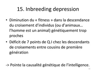 15. Inbreeding depression Diminution du « fitness » dans la descendance du croisement d’individus (ou d’animaux… l’homme est un animal) génétiquement trop proches Déficit de 7 points de Q.I chez les descendants de croisements entre cousins de première génération -> Pointe la causalité génétique de l’intelligence. 