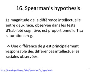 16. Spearman’s hypothesis La magnitude de la différence intellectuelle entre deux race, observée dans les tests d’habileté cognitive, est proportionnelle à sa saturation en g.  -> Une différence de g est principalement responsable des différences intellectuelles raciales observées. http://en.wikipedia.org/wiki/Spearman's_hypothesis   