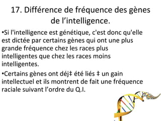 17. Différence de fréquence des gènes de l’intelligence. Si l'intelligence est génétique, c'est donc qu'elle est dictée par certains gènes qui ont une plus grande fréquence chez les races plus intelligentes que chez les races moins intelligentes. Certains gènes ont déjà été liés à un gain intellectuel et ils montrent de fait une fréquence raciale suivant l’ordre du Q.I. 
