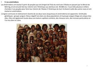 9. Les amérindiens Les Amérindiens ont évolué à partir de peuples qui ont émigré de l’Asie du nord vers l’Alaska en passant par le détroit de Behring, et ont ensuite fait leur chemin vers l’Amérique aux alentours de -40.000 ans. Il aura fallu plusieurs milliers d'années à ces peuples pour faire leur chemin de l'Alaska à l'Amérique du Sud. Ils étaient isolés des autres races et ont évolué en amérindiens. L'origine commune et relativement récente de ces deux races (esquimaux et amérindiens) est apparente. Similitudes génétiques : groupe sanguin rhésus négatif rare dans ces deux populations et le groupe sanguin Diego est unique chez elles. Elles ont également toutes deux une texture capillaire similaire, des cheveux noirs, des incisives particulières et l’os inca dans le crâne. 