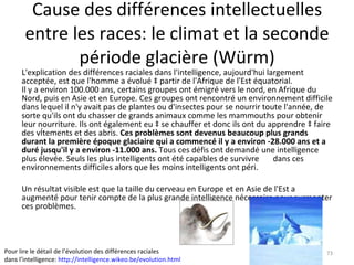 Cause des différences intellectuelles entre les races: le climat et la seconde période glacière (Würm) L'explication des différences raciales dans l'intelligence, aujourd'hui largement acceptée, est que l'homme a évolué à partir de l'Afrique de l'Est équatorial.  Il y a environ 100.000 ans, certains groupes ont émigré vers le nord, en Afrique du Nord, puis en Asie et en Europe. Ces groupes ont rencontré un environnement difficile dans lequel il n'y avait pas de plantes ou d'insectes pour se nourrir toute l'année, de sorte qu'ils ont du chasser de grands animaux comme les mammouths pour obtenir leur nourriture. Ils ont également eu à se chauffer et donc ils ont du apprendre à faire des vêtements et des abris.  Ces problèmes sont devenus beaucoup plus grands durant la première époque glaciaire qui a commencé il y a environ -28.000 ans et a duré jusqu'il y a environ -11.000 ans.  Tous ces défis ont demandé une intelligence plus élevée. Seuls les plus intelligents ont été capables de survivre  dans ces environnements difficiles alors que les moins intelligents ont péri.  Un résultat visible est que la taille du cerveau en Europe et en Asie de l'Est a augmenté pour tenir compte de la plus grande intelligence nécessaire pour surmonter ces problèmes. Pour lire le détail de l’évolution des différences raciales dans l’intelligence:  http://intelligence.wikeo.be/evolution.html   