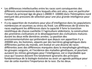 Les différences intellectuelles entre les races sont conséquentes des différents environnements dans lesquels elles ont vécu, avec en particulier l’impact du principal âge de glace (-28000 à -10000) dans l'hémisphère nord exerçant des pressions de sélection pour une plus grande intelligence pour survivre. Il y eu apparition de mutations pour plus d’intelligence dans les populations nombreuses et soumises au stress du froid. Les différences de QI entre les races expliquent les différences dans la capacité à faire la transition néolithique de chasse-cueillette à l'agriculture sédentaire, la construction des premières civilisations et le développement des civilisations matures durant les deux mille dernières années. La position des environnementalistes qui prétendent que depuis son apparition il y a 200000 ans, les hommes, séparés par des barrières géographiques dans différentes parties du monde, ont évolué en une dizaine de races différentes avec des différences marquées dans la morphologie génétique, les groupes sanguins, et l'incidence des maladies génétiques, et pourtant auraient les mêmes génotypes pour l’intelligence, est si improbable que ceux qui l'avance doivent être totalement ignorants des principes fondamentaux de la biologie évolutive ou avoir un agenda politique pour nier de cette manière l'importance de la race. Ou les deux. 