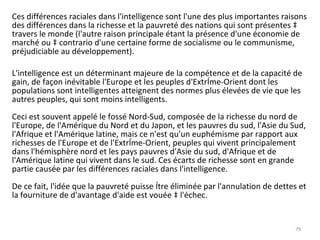 Ces différences raciales dans l'intelligence sont l'une des plus importantes raisons des différences dans la richesse et la pauvreté des nations qui sont présentes à travers le monde (l'autre raison principale étant la présence d'une économie de marché ou à contrario d'une certaine forme de socialisme ou le communisme, préjudiciable au développement).  L'intelligence est un déterminant majeure de la compétence et de la capacité de gain, de façon inévitable l'Europe et les peuples d'Extrême-Orient dont les populations sont intelligentes atteignent des normes plus élevées de vie que les autres peuples, qui sont moins intelligents. Ceci est souvent appelé le fossé Nord-Sud, composée de la richesse du nord de l'Europe, de l'Amérique du Nord et du Japon, et les pauvres du sud, l'Asie du Sud, l'Afrique et l'Amérique latine, mais ce n'est qu'un euphémisme par rapport aux richesses de l'Europe et de l'Extrême-Orient, peuples qui vivent principalement dans l'hémisphère nord et les pays pauvres d'Asie du sud, d'Afrique et de l'Amérique latine qui vivent dans le sud. Ces écarts de richesse sont en grande partie causée par les différences raciales dans l'intelligence. De ce fait, l'idée que la pauvreté puisse être éliminée par l'annulation de dettes et la fourniture de d'avantage d'aide est vouée à l'échec. 