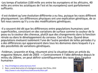 -Les temps d’isolation (100 mille ans entre les européens et les africains, 40 mille ans entre les asiatiques de l’est et les européens) sont parfaitement suffisants. -Il est évident qu’une évolution différente a eu lieu, puisque les races diffèrent physiquement. Les différences physiques ont une explication génétique, de ce fait nous savons qu’il y a eu des modifications génétiques. -Il a souvent été dit que les différences entre populations humaines sont superficielles, consistant en des variations de surface comme la couleur de la peau ou la couleur des cheveux, plutôt que des changements dans la fonction rénale ou dans le développement du cerveau. Ceci est faux. Quand deux populations évoluent isolément l'une de l'autre pendant de telles périodes il y a des différences qui apparaissent dans tous les domaines dans lesquels il y a des possibilités de variations génétiques.  -Feldman, Lewontin et King, résument ainsi la situation dans un article du magazine  Nature , daté de 2003 : « Contrairement à l'idée défendue depuis le milieu du 20ème, on peut définir scientifiquement des races dans l’espèce humaine»  1.  http://intelligence.wikeo.be/races.html   2.  Race: a social destruction of a biological concept,  Biol Philos, 2010 http://www.ln.edu.hk/philoso/staff/sesardic/Race.pdf   