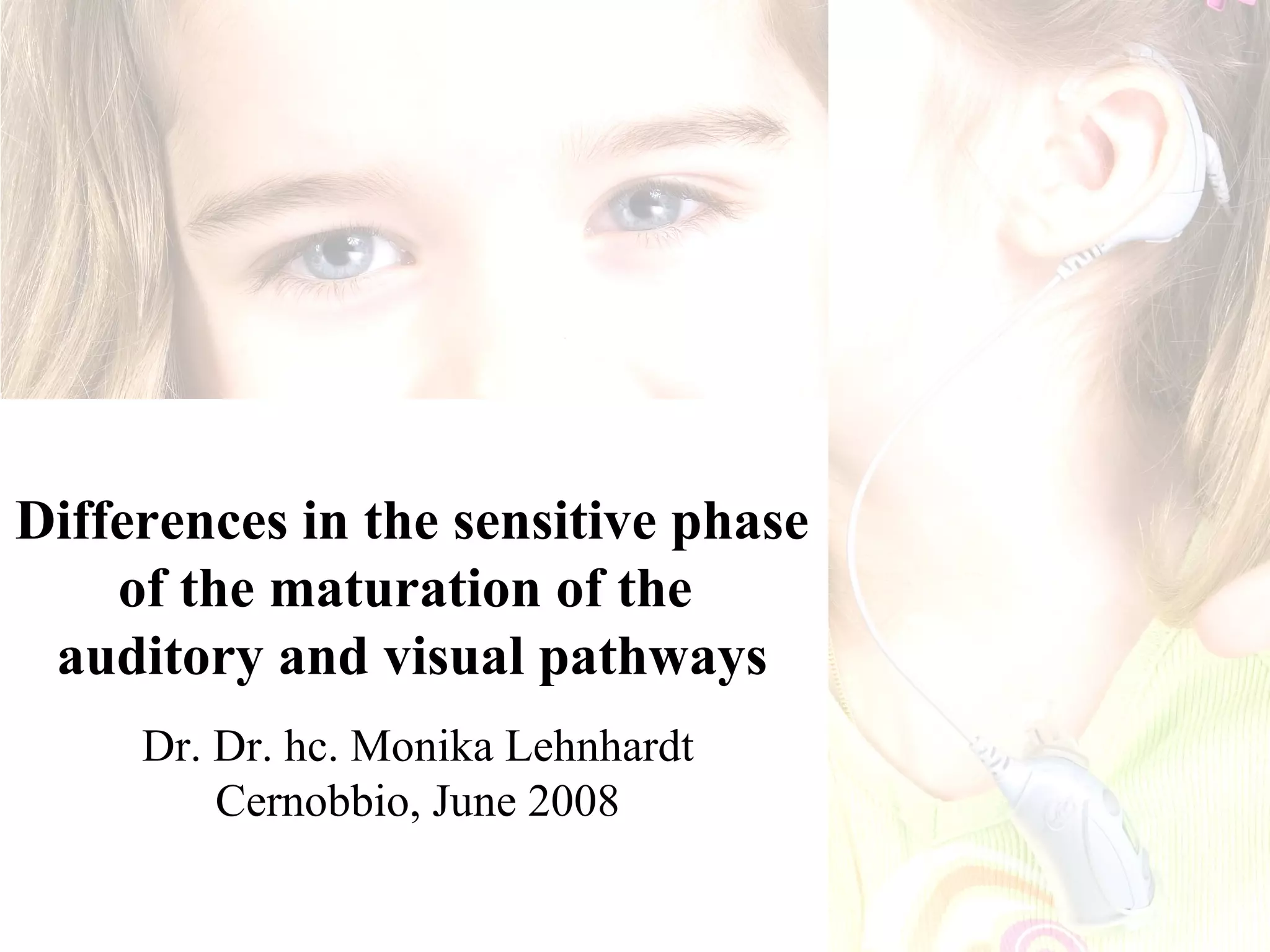 Differences in the sensitive phase
    of the maturation of the
 auditory and visual pathways
     Dr. Dr. hc. Monika Lehnhardt
         Cernobbio, June 2008
 