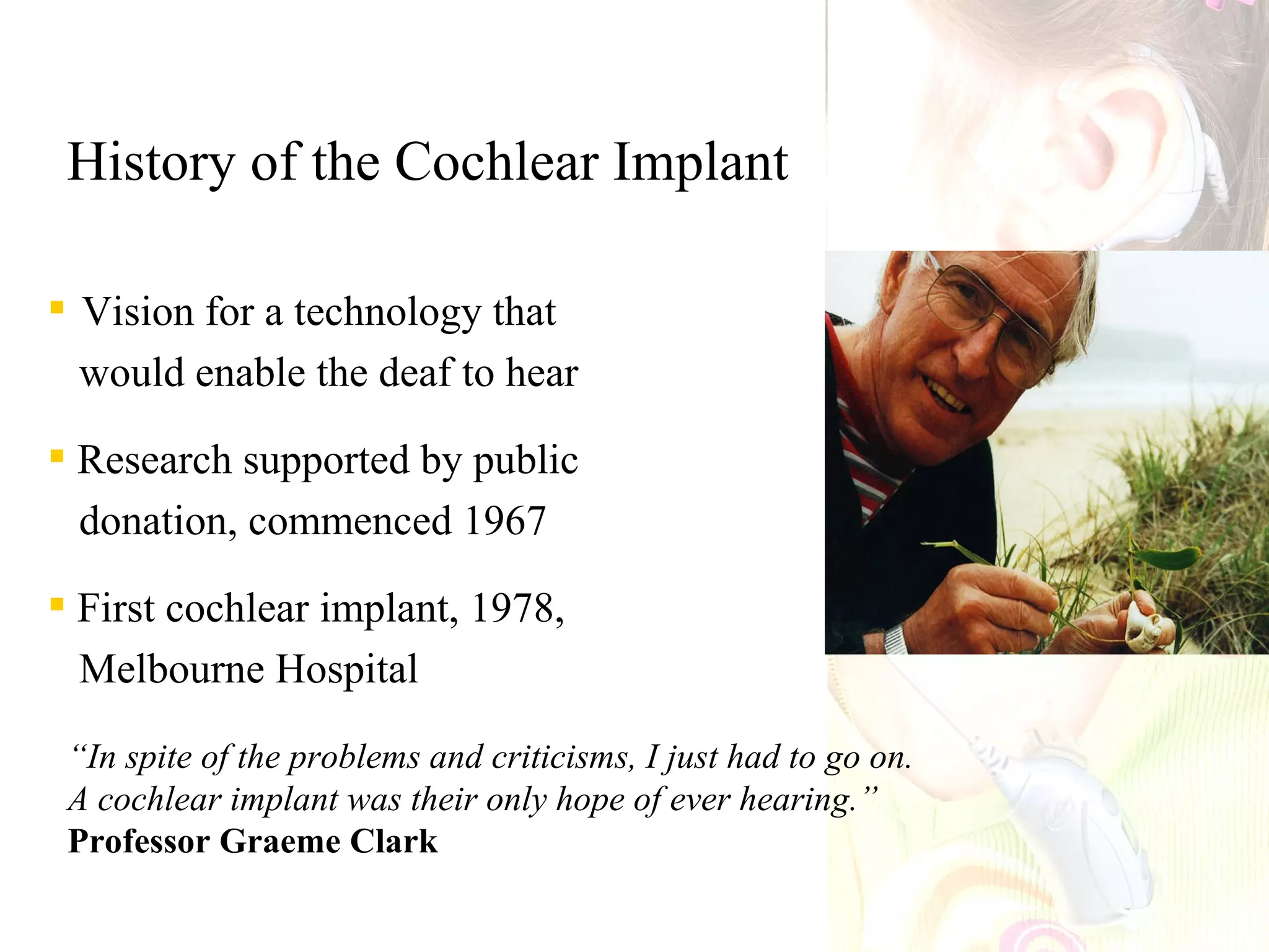 History of the Cochlear Implant

 Vision for a technology that
  would enable the deaf to hear

 Research supported by public
  donation, commenced 1967

 First cochlear implant, 1978,
  Melbourne Hospital

 “In spite of the problems and criticisms, I just had to go on.
 A cochlear implant was their only hope of ever hearing.”
 Professor Graeme Clark
 