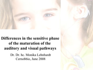 Differences in the sensitive phase
    of the maturation of the
 auditory and visual pathways
     Dr. Dr. hc. Monika Lehnhardt
         Cernobbio, June 2008
 