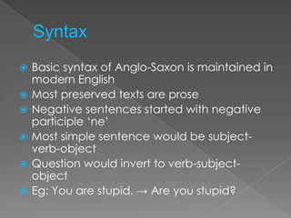    Basic syntax of Anglo-Saxon is maintained in
    modern English
   Most preserved texts are prose
   Negative sentences started with negative
    participle ‘ne’
   Most simple sentence would be subject-
    verb-object
   Question would invert to verb-subject-
    object
   Eg: You are stupid. → Are you stupid?
 