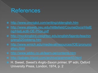    http://www.omniglot.com/writing/oldenglish.htm
   http://www.atsweb.neu.edu/hlittlefield/CourseDocs/HistE
    ng/HistLect6-OE-Phon.pdf
   http://mockingbird.creighton.edu/english/fajardo/teachin
    g/eng520/oldeng.htm
   http://www.wmich.edu/medieval/resources/IOE/pronunci
    ation.html
   http://www.jebbo.co.uk/learn-oe/contents.htm
   http://babaev.tripod.com/archive/grammar43.html
   H. Sweet, Sweet’s Anglo-Saxon primer, 9th edn, Oxford
    University Press, London, 1974, p. 2
 
