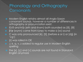    Modern English retains almost all Anglo-Saxon
    consonant sounds, however a number of differences in
    orthography or pronunciation exist:
   Ð/ð and Þ/þ (eth and thorn) both sounded as [ð], [θ]
   Ƿ/ƿ (wynn) came from runes to make a [w] sound
   C was only pronounced [k], [t∫] (before e or i) or [dʒ] (in
    ‘cg’)
   [r] was rolled in OE
   J, k, q, v, z added to regular use in Modern English
    spelling
   the [x], [ç] and [ɣ] sounds are not found in Standard
    English anymore
 