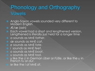    Anglo-Saxon vowels sounded very different to
    Modern English
   Æ/æ (ash)
   Each vowel had a short and lengthened version.
    Lengthened is literally just held for a longer time
   a sounds as MnE father.
   æ sounds as MnE cat.
   e sounds as MnE fate.
   i sounds as MnE feet.
   o sounds as MnE boat.
   u sounds as MnE tool.
   y like the ü in German über or Füße, or like the u in
    French tu or dur.
   ie like the i of MnE sit.
 