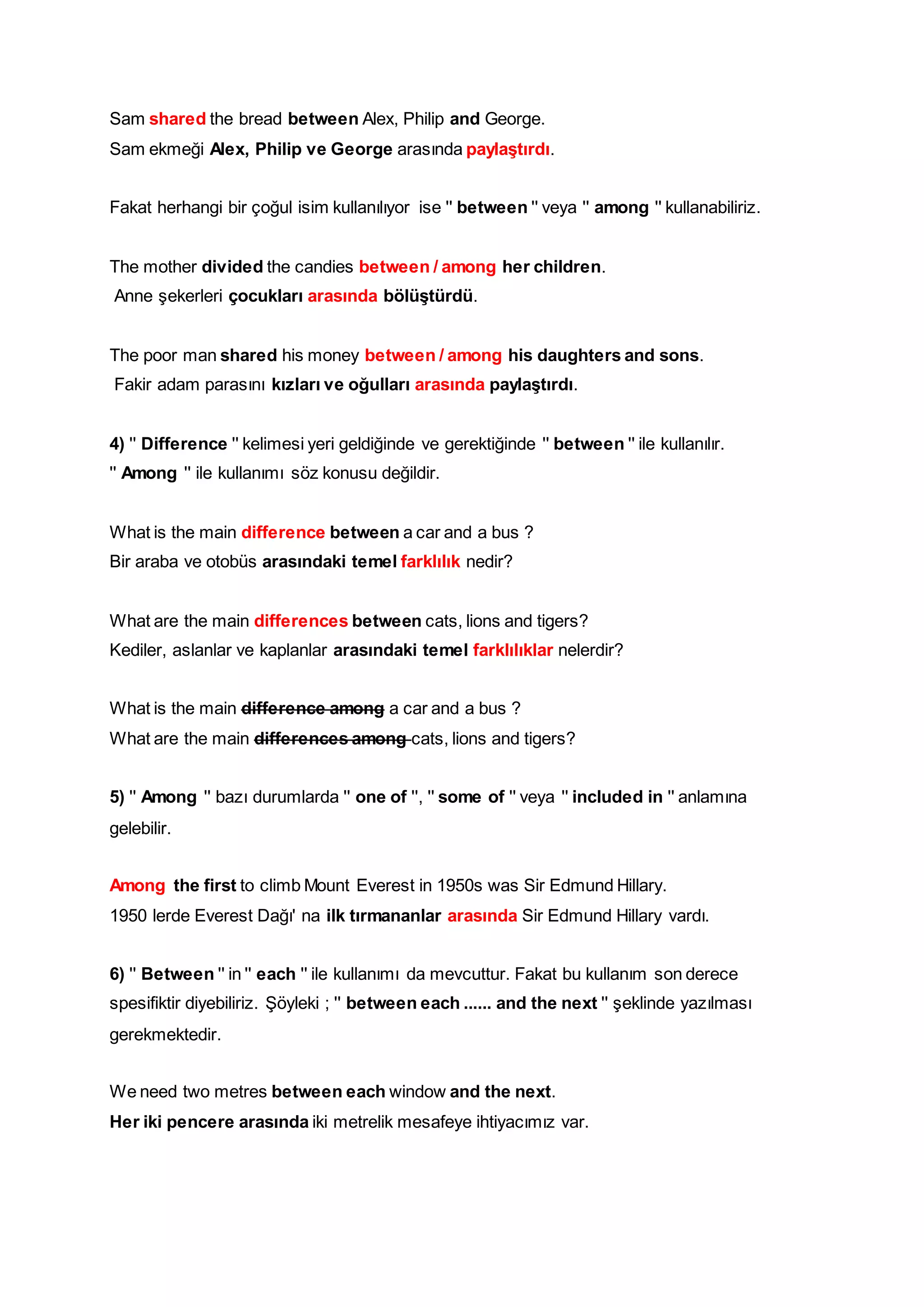 Sam shared the bread between Alex, Philip and George. 
Sam ekmeği Alex, Philip ve George arasında paylaştırdı. 
Fakat herhangi bir çoğul isim kullanılıyor ise '' between '' veya '' among '' kullanabiliriz. 
The mother divided the candies between / among her children. 
Anne şekerleri çocukları arasında bölüştürdü. 
The poor man shared his money between / among his daughters and sons. 
Fakir adam parasını kızları ve oğulları arasında paylaştırdı. 
4) '' Difference '' kelimesi yeri geldiğinde ve gerektiğinde '' between '' ile kullanılır. '' Among '' ile kullanımı söz konusu değildir. 
What is the main difference between a car and a bus ? 
Bir araba ve otobüs arasındaki temel farklılık nedir? 
What are the main differences between cats, lions and tigers? 
Kediler, aslanlar ve kaplanlar arasındaki temel farklılıklar nelerdir? 
What is the main difference among a car and a bus ? 
What are the main differences among cats, lions and tigers? 
5) '' Among '' bazı durumlarda '' one of '', '' some of '' veya '' included in '' anlamına gelebilir. 
Among the first to climb Mount Everest in 1950s was Sir Edmund Hillary. 
1950 lerde Everest Dağı' na ilk tırmananlar arasında Sir Edmund Hillary vardı. 
6) '' Between '' in '' each '' ile kullanımı da mevcuttur. Fakat bu kullanım son derece spesifiktir diyebiliriz. Şöyleki ; '' between each ...... and the next '' şeklinde yazılması gerekmektedir. 
We need two metres between each window and the next. 
Her iki pencere arasında iki metrelik mesafeye ihtiyacımız var. 
 