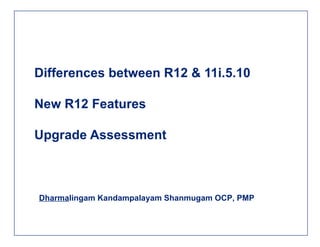 Differences between R12 & 11i.5.10 New R12 Features Upgrade Assessment Dharma lingam Kandampalayam Shanmugam OCP, PMP 