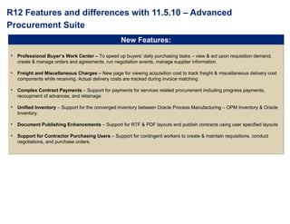 R12 Features and differences with 11.5.10 – Advanced Procurement Suite Professional Buyer’s Work Center –  To speed up buyers’ daily purchasing tasks – view & act upon requisition demand, create & manage orders and agreements, run negotiation events, manage supplier information. Freight and Miscellaneous Charges –  New page for viewing acquisition cost to track freight & miscellaneous delivery cost components while receiving. Actual delivery costs are tracked during invoice matching. Complex Contract Payments  – Support for payments for services related procurement including progress payments, recoupment of advances, and retainage. Unified Inventory  – Support for the converged inventory between Oracle Process Manufacturing – OPM Inventory & Oracle Inventory. Document Publishing Enhancements  – Support for RTF & PDF layouts and publish contracts using user specified layouts Support for Contractor Purchasing Users  – Support for contingent workers to create & maintain requisitions, conduct negotiations, and purchase orders.  New Features: 