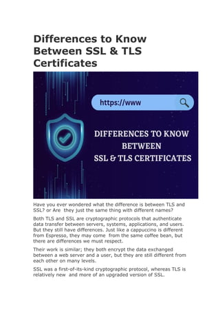 Differences to Know
Between SSL & TLS
Certificates
Have you ever wondered what the difference is between TLS and
SSL? or Are they just the same thing with different names?
Both TLS and SSL are cryptographic protocols that authenticate
data transfer between servers, systems, applications, and users.
But they still have differences. Just like a cappuccino is different
from Espresso, they may come from the same coffee bean, but
there are differences we must respect.
Their work is similar; they both encrypt the data exchanged
between a web server and a user, but they are still different from
each other on many levels.
SSL was a first-of-its-kind cryptographic protocol, whereas TLS is
relatively new and more of an upgraded version of SSL.
 