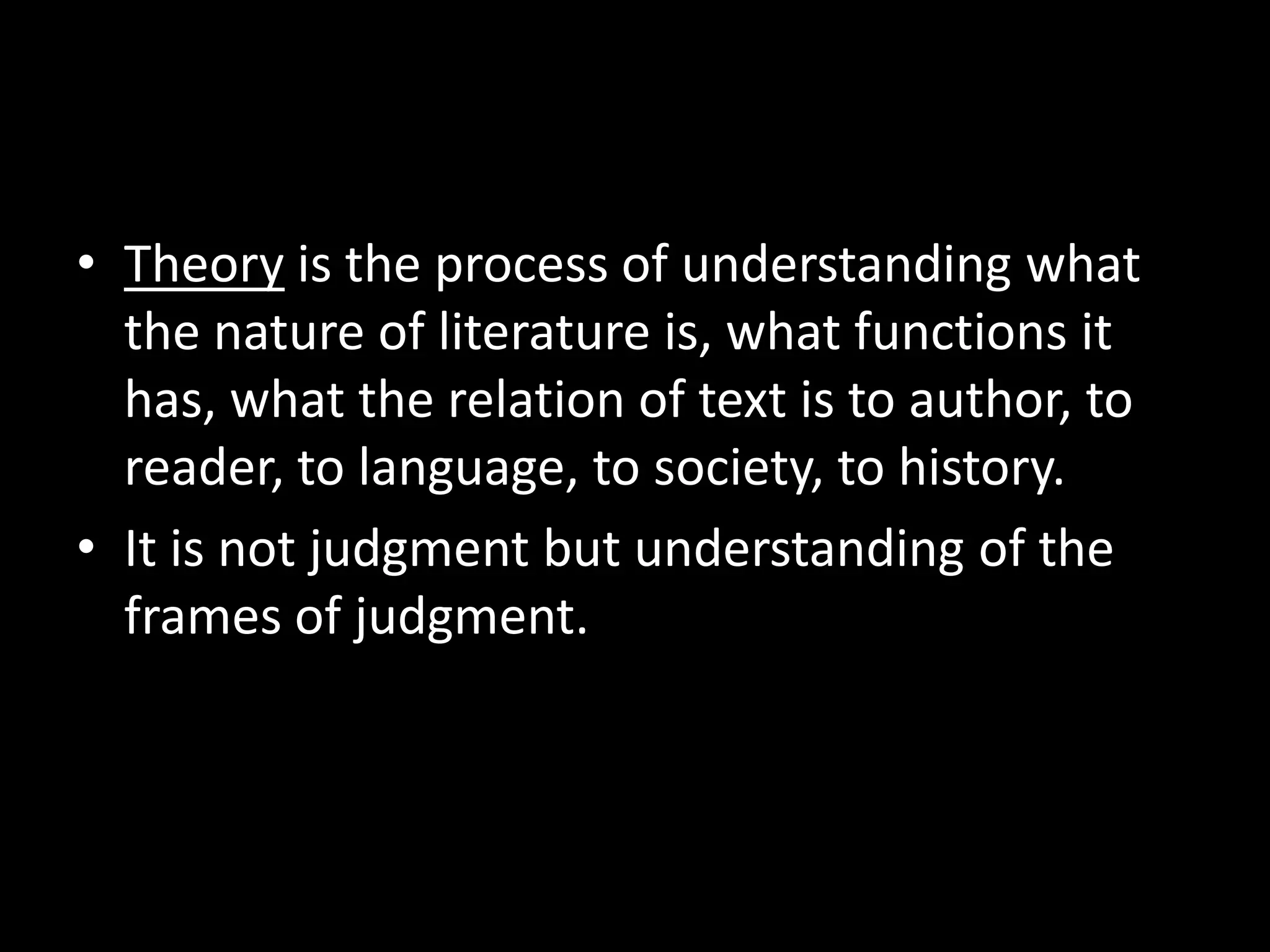 • Theory is the process of understanding what
the nature of literature is, what functions it
has, what the relation of text is to author, to
reader, to language, to society, to history.
• It is not judgment but understanding of the
frames of judgment.