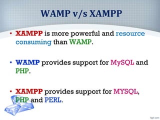 WAMP v/s XAMPP
• XAMPP is more powerful and resource
consuming than WAMP.
• WAMP provides support for MySQL and
PHP.
• XAMPP provides support for MYSQL,
PHP and PERL.
