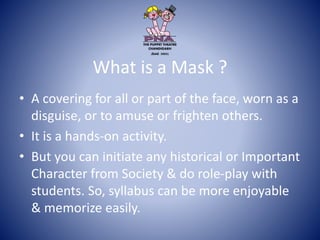 What is a Mask ?
• A covering for all or part of the face, worn as a
disguise, or to amuse or frighten others.
• It is a hands-on activity.
• But you can initiate any historical or Important
Character from Society & do role-play with
students. So, syllabus can be more enjoyable
& memorize easily.
 