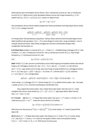 Sekarang kita akan menetapkan Aturan Rantai. Jika mempunyai turunan di dan ( mempunyai
turunan di . Maka aturan rantai ditetapkan bahwa turunan dari fungsi komposisi ( ∘ 	di	
adalah hasil ( ∘ = ( . . catatan ini dapat di tulis
( ∘ = ( ∘ . ′
Satu pendekatan Aturan Rantai adalah pengamatan bahwa perbedaan hasil bagi dapat ditulis, ketika
≠ , sebagai hasil kali
( − (
−
=
( − (
−
.
−
−
Ini mengusulkan nilai pembatasan yang benar. Sialnya, faktor pertama hasil kali pada bagian kanan
tidak terdefenisi jika penyebut − sama dengan 0 untuk nilai yang mendekati c, dan ini
menjadi sebuah persoalan. Akan tetapi, penggunaan teorema caratheodory dengan teliti,
menghindari dari kesulitan ini.
6.16 Chain Rulemisalkan ,, interval di	#, (: → # dan : , → #adalah fungsi sehingga , ⊆ dan
misalkan ∈ ,. Jika mempunyai turunan di dan ( mempunyai turunan di , maka fungsi
komposisi ( ∘ mempunyai turunan di dan
(11) ( ∘ = ( . /. .
Bukti. Ketika ada, teorema caratheodory secara tidak langsung menyatakan bahwa ada sebuah
fungsi di , sehingga kontinu di dan ))(()()( cxxcfxf −=− ϕ untuk	 ∈ , dan dimana
= ′ . Juga, ketika ( . / ada, ada suatu fungsi 0 yang terdefinisi di ,, sehingga 0 kontinu
di 1 ≔ dan ( 3 − ( 1 = 0 3 3 − 1 untuk 3 ∈ , dimana 0 1 = ( 1 . Subsutisi
3 = dan 1 = menghasilkan
( − (. / = 0 − = 4.0 ∘ /. 0 5 −
untuk setiap ∈ , sehingga ∈ . Karena fungsi 0 ∘ . adalah kontinu pada dan nilai pada
adalah (′ . ′ , Teorema Caratheodory memberikan (11).
Jika ( dapat diturunkan pada , jika dapat diturunkan pada dan jika , ⊆ , maka
mengikuti dari aturan rantai bahwa ( ∘ = (′ ∘ . ′, ′ juga dapat ditulis dalam bentuk
6 ( ∘ = 6( ∘ . 6 .
6.1.7 Contoh (a) Jika : → # dapat diturunkan pada dan ( 3 : = 37
untuk 3 ∈ # dan ∈ 8,
maka karena (′ 3 : = 379:
maka dari Aturan Rantai 6.1.6 bahwa
( ∘ = ( . /. ′ untuk ∈
Oleh karena itu kita punya 7
′ = . /
79:
′ untuk setiap ∈ seperti yang terlihat
dalam (9).
(b) Misalkan : → # dapat diturunkan pada dan bahwa ≠ 0 dan ′ ≠ 0 untuk setiap
∈ . jika ℎ 3 ≔ 1 untuk 3 ≠ 0, maka itu merupakan latihan untuk menunjukkan bahwa
ℎ 3 = −1/3%
untuk 3 ∈ #, 3 ≠ 0. Oleh karena itu kita punya
 