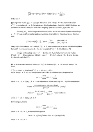>
1
? = ℎ ∘ . = ℎ . / =
′
%
Untuk ∈
(c) Fungsi nilai mutlak ( ≔ | | dapat diturunkan pada setiap ≠ 0	dan memiliki turunan
( = @( untuk ≠ 0	. (Fungsi signum didefinisikan dalam Contoh 4.1.10(b)) Meskipun sgn
didefinisikan di mana-mana, itu tidak sama dengan (′ pada = 0 karena (′ 0 tidak ada.
Sekarang jika adalah fungsi terdiferensiasi, maka aturan rantai menunjukkan bahwa fungsi
( ∘ = | | juga terdiferensialkan pada semua titik dimana ≠ 0 dan turunannya diberikan
oleh
| | = @( . /. = A
′ ,												jika	 > 0
− , jika	 < 0
Jika dapat diturunkan di titik dengan 	 = 	0, maka itu merupakan latihan untuk menunjukkan
bahwa | | mempunyai turunan di jika dan hanya jika 	′ 	= 	0. (Lihat Latihan 7.)
Sebagai contoh, jika 	 :	=	 %
	− 	1	untuk ∈ # , maka turunan dari nilai mutlak
| | = | %
	− 	1| sama dengan | | = @( %
	− 	1	 . 2 untuk ≠ 1, −1. Lihat Gambar
6.1.1 untuk grafik dari | |.
(d) Ini akan terbukti kemudian bahwa jika G ≔ sin dan I :	= 	 J@	 untuk setiap ∈ # ,
maka
G	′ 	= 	 J@	 	 = 	I dan I′ 	=	−		@K 	 =	−	G
untuk setiap 	 ∈ #. Jika kita menggunakan fakta-fakta ini bersama-sama dengan definisi
tan : =
sin
cos
, sec : =
1
cos
untuk 	 =	 2 	 + 	1 O	/	2, 	 ∈ P, dan menerapkan Aturan hasil bagi 6.1.3 (d), kita memperoleh
6 tan =
cos cos − sin −sin
cos %
= sec %
,
6 sec =
0 − 1 −sin
cos %
=
sin
cos %
= sec tan
untuk 	 =	 2 	 + 	1 O	/	2, 	 ∈ P
Demikian pula, karena
cot : =
cos
sin
, csc : =
1
sin
untuk 	 ≠ 	 O, 	 ∈ 	P, maka kita mendapatkan
6 cot = − csc %
dan 6 csc = − csc cot
untuk 	 ≠ 	 O, 	 ∈ 	P
 