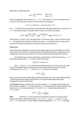 (e) Misalkan didefinisikan oleh
= A
%
sin 1⁄ 										jika	 ≠ 0,
0																															jika	 = 0.
Jika kita menggunakan fakta bahwa 6	@K 	 	 = 	 J@	 untuk setiap ∈ #. dan menerapkan Aturan
Hasil kali 6.1.3 (c) dan aturan rantai 6.1.6, kita memperoleh (mengapa?)
= 2 sin 1⁄ − cos 1⁄ untuk		 ≠ 0	
jika 	 = 	0, tidak ada aturan perhitungan dapat diterapkan. (Mengapa?) Akibatnya, turunan dari di
	 = 	0 harus dicari dengan menerapkan definisi turunan. Kita menemukan bahwa
0 = lim
→R
− 0
− 0
= lim
→R
%
sin 1⁄
= lim
→R
sin 1⁄ = 0
Oleh karena itu, turunan ′dari ada pada setiap ∈ # Namun, fungsi ' tidak memiliki limit pada
	 = 	0 (mengapa?), dan akibatnya ′	tidak kontinu pada	 	 = 0. Dengan demikian, fungsi yang
memiliki turunan pada setiap titik dari # tidak perlu punya turunan kontinu ’.
Fungsi invers
Kita sekarang akan mengaitkan turunan dari suatu fungsi dengan turunan dari fungsi invers, ketika
fungsi invers ini ada. Kita akan membatasi perhatian kita pada fungsi monoton yang kontinyu dan
menggunakan Teorema Inverse kontinyu 5.6.5 untuk memastikan adanya fungsi invers kontinu.
Jika f adalah fungsi monoton yang kontinyu pada interval	 , maka fungsi inversnya (	 =	 9:
didefinisikan pada interval ,:	 = 	 	 dan memenuhi hubungan
(. / = 	untuk	 ∈
Jika 	 ∈ 	 dan 1 ∶= 	 	 , dan jika kita tahu bahwa keduanya 	′ dan (′ 1 ada, maka
kita bisa membedakan kedua sisi persamaan dan menerapkan aturan rantai di sisi kiri untuk
mendapatkan (′ 	 . ′ 	= 	1. Jadi, jika 	′ ≠ 0, kita akan memperoleh
( 1 =
1
′
.
Namun, perlu untuk menyimpulkan differentiability dari fungsi invers	( dari asumsi differentiability
sebelum perhitungan tersebut dapat dilakukan. Ini dicapai dengan dengan baik dengan
menggunakan Teorema Caratheodory
6.1.8 Theorem Misalkan adalah interval di # dan misalkan :	 → # adalah monoton tajam dan
kontinu pada . misalkan ,: = 	 dan misalkan (: , → # menjadi monoton tajam dan kontinu dari
fungsi invers . Jika dapat diturunkan di ∈ dan 	′ 	= 	0, maka ( dapat diturunkan di
1 ≔ 	 dan	
( 1 =
1
′
=
1
′ ( 1
.
Bukti. Diberikan ∈ #, kita peroleh dari Caratbeodory Teorema 6.1.5 fungsi pada
dengan sifat bahwa adalah kontinu pada ,	 	 	– 	 	= 	 	 − 	 	untuk	 	 ∈ , dan
	= 	 ’ .	Karena ≠ 0 dari hipotesis, terdapat lingkungan V: = − W, + 	W sehingga
 