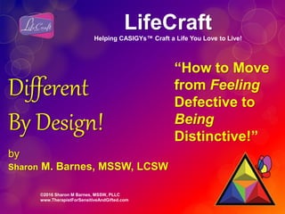 ©2016 Sharon M Barnes, MSSW, PLLC
www.TherapistForSensitiveAndGifted.com
Different
By Design!
by
Sharon M. Barnes, MSSW, LCSW
“How to Move
from Feeling
Defective to
Being
Distinctive!”
LifeCraft
Helping CASIGYs™ Craft a Life You Love to Live!
 