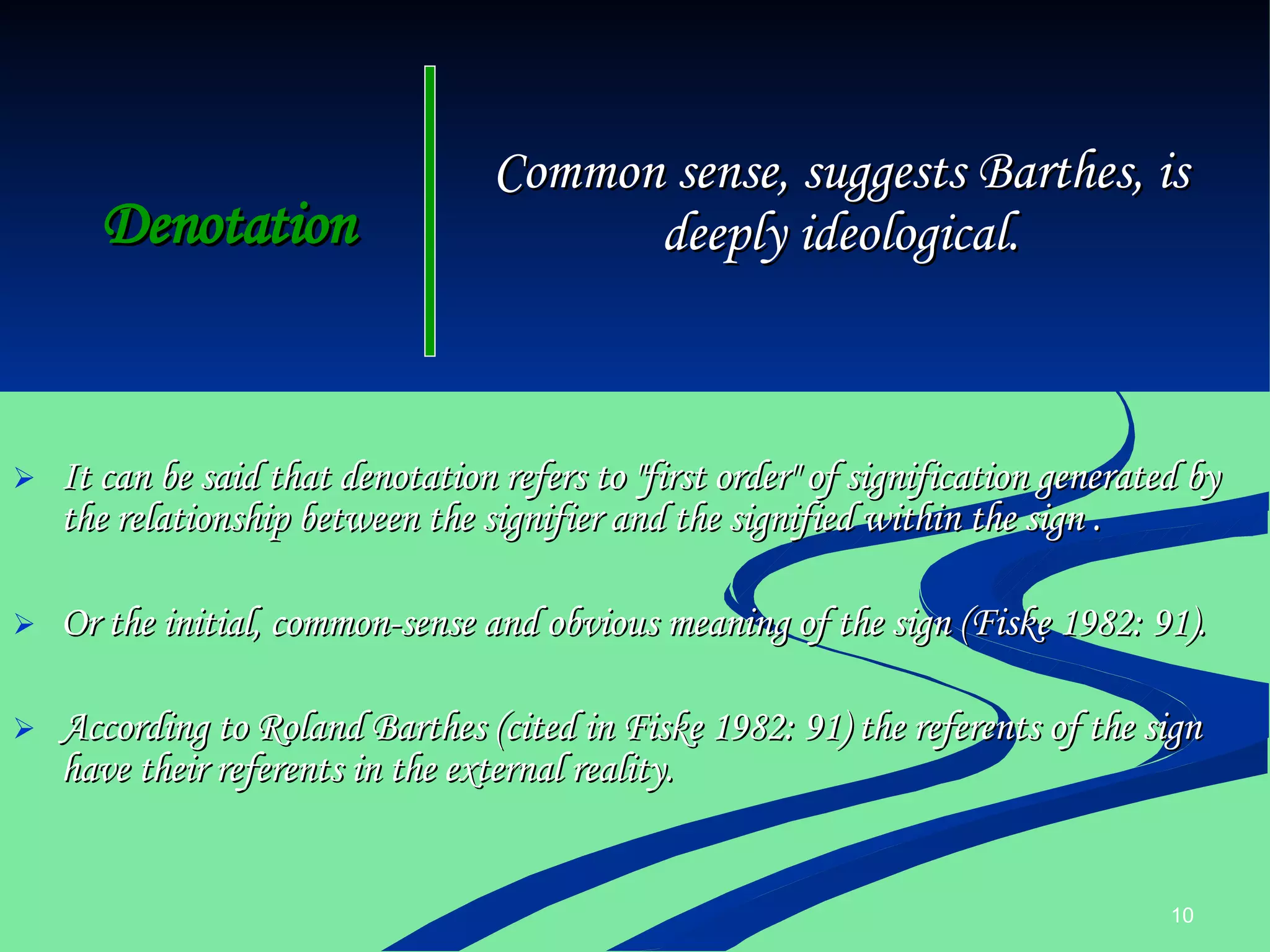 Denotation It can be said that denotation refers to "first order" of signification generated by the relationship between the signifier and the signified within the sign . Or the initial, common-sense and obvious meaning of the sign (Fiske 1982: 91).   According to Roland Barthes (cited in Fiske 1982: 91) the referents of the sign have their referents in the external reality. Common sense, suggests Barthes, is deeply ideological. 