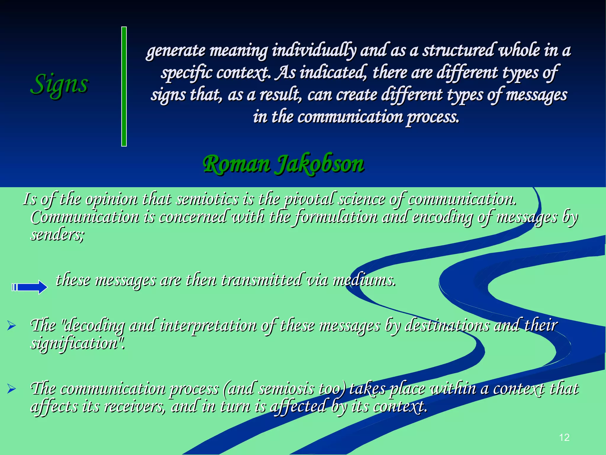 Signs   Is of the opinion that semiotics is the pivotal science of communication. Communication is concerned with the formulation and encoding of messages by senders;  these messages are then transmitted via mediums. The "decoding and interpretation of these messages by destinations and their signification".  The communication process (and semiosis too) takes place within a context that affects its receivers, and in turn is affected by its context.  generate meaning individually and as a structured whole in a specific context. As indicated, there are different types of signs that, as a result, can create different types of messages in the communication process.  Roman Jakobson 