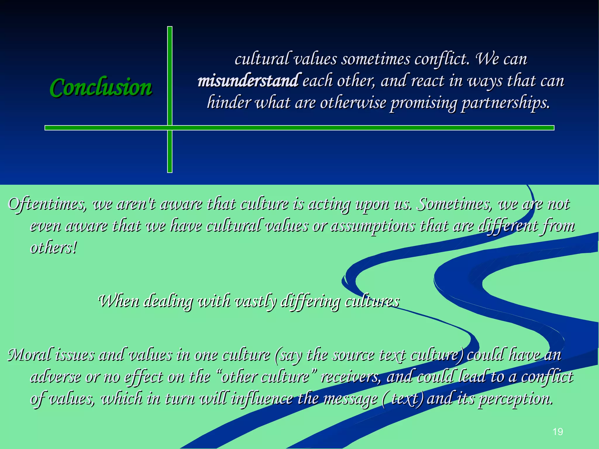 Conclusion Oftentimes, we aren't aware that culture is acting upon us. Sometimes, we are not even aware that we have cultural values or assumptions that are different from others! When dealing with vastly differing cultures Moral issues and values in one culture (say the source text culture) could have an adverse or no effect on the “other culture” receivers, and could lead to a conflict of values, which in turn will influence the message ( text) and its perception. cultural values sometimes conflict. We can  misunderstand  each other, and react in ways that can hinder what are otherwise promising partnerships.  