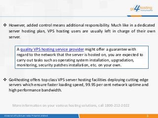 3A brand of Cyfuture India Private Limited
A quality VPS hosting service provider might offer a guarantee with
regard to the network that the server is hosted on, you are expected to
carry out tasks such as operating system installation, upgradation,
monitoring, security patches installation, etc. on your own.
 Go4hosting offers top class VPS server hosting facilities deploying cutting edge
servers which ensure faster loading speed, 99.95 per cent network uptime and
high performance bandwidth.
 However, added control means additional responsibility. Much like in a dedicated
server hosting plan, VPS hosting users are usually left in charge of their own
server.
More information on your various hosting solutions, call 1800-212-2022
 