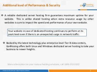 5A brand of Cyfuture India Private Limited
Additional level of Performance & Security
 A reliable dedicated server hosting firm guarantees maximum uptime for your
website. This is unlike shared hosting when extra resource usage by other
websites is sure to impact the speed and performance of your own website.
Your website in case of dedicated hosting continues to perform at its
peak level even if there is an unexpected surge in network traffic.
 Backed by the latest technology plus enterprise-level Tier III data centers,
Go4Hosing offers both Linux and Windows dedicated server hosting to take your
business to newer heights.
More information on your various hosting solutions, call 1800-212-2022
 