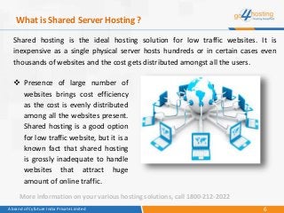 6A brand of Cyfuture India Private Limited
What is Shared Server Hosting ?
Shared hosting is the ideal hosting solution for low traffic websites. It is
inexpensive as a single physical server hosts hundreds or in certain cases even
thousands of websites and the cost gets distributed amongst all the users.
 Presence of large number of
websites brings cost efficiency
as the cost is evenly distributed
among all the websites present.
Shared hosting is a good option
for low traffic website, but it is a
known fact that shared hosting
is grossly inadequate to handle
websites that attract huge
amount of online traffic.
More information on your various hosting solutions, call 1800-212-2022
 