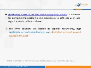 7A brand of Cyfuture India Private Limited
 The firm’s solutions are backed by superior redundancy, high
availability network infrastructure, and dedicated technical support
available 24x7x365.
 Go4Hosting is one of the best web hosting firms in India. It is known
for providing impeccable hosting experiences to both end users and
organizations in India and abroad.
More information on your various hosting solutions, call 1800-212-2022
 