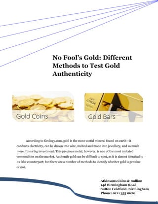 No Fool’s Gold: Different
Methods to Test Gold
Authenticity
According to Geology.com, gold is the most useful mineral found on earth—it
conducts electricity, can be drawn into wire, melted and made into jewellery, and so much
more. It is a big investment. This precious metal, however, is one of the most imitated
commodities on the market. Authentic gold can be difficult to spot, as it is almost identical to
its fake counterpart; but there are a number of methods to identify whether gold is genuine
or not.
Atkinsons Coins & Bullion
14d Birmingham Road
Sutton Coldfield, Birmingham
Phone: 0121 355 0620
 