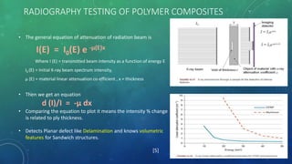 RADIOGRAPHY TESTING OF POLYMER COMPOSITES
• The general equation of attenuation of radiation beam is
I(E) = I0(E) e -μ(E)x
Where I (E) = transmitted beam intensity as a function of energy E
I0 (E) = Initial X-ray beam spectrum intensity,
μ (E) = material linear attenuation co-efficient , x = thickness
• Then we get an equation
d (I)/I = -μ dx
• Comparing the equation to plot it means the intensity % change
is related to ply thickness.
• Detects Planar defect like Delamination and knows volumetric
features for Sandwich structures.
[5]
 