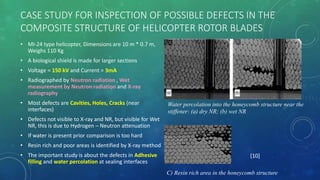 CASE STUDY FOR INSPECTION OF POSSIBLE DEFECTS IN THE
COMPOSITE STRUCTURE OF HELICOPTER ROTOR BLADES
• MI-24 type helicopter, Dimensions are 10 m * 0.7 m,
Weighs 110 Kg
• A biological shield is made for larger sections
• Voltage = 150 kV and Current = 3mA
• Radiographed by Neutron radiation , Wet
measurement by Neutron radiation and X-ray
radiography
• Most defects are Cavities, Holes, Cracks (near
interfaces)
• Defects not visible to X-ray and NR, but visible for Wet
NR, this is due to Hydrogen – Neutron attenuation
• If water is present prior comparison is too hard
• Resin rich and poor areas is identified by X-ray method
• The important study is about the defects in Adhesive
filling and water percolation at sealing interfaces
Water percolation into the honeycomb structure near the
stiffener: (a) dry NR; (b) wet NR
C) Resin rich area in the honeycomb structure
[10]
 