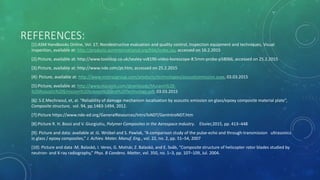 REFERENCES:
[1]:ASM Handbooks Online, Vol. 17, Nondestructive evaluation and quality control, Inspection equipment and techniques, Visual
inspection, available at: http://products.asminternational.org/hbk/index.jsp, accessed on 16.2.2015
[2]:Picture, available at: http://www.toolstop.co.uk/sealey-vs8196-video-borescope-8.5mm-probe-p58066, accessed on 25.2.2015
[3]:Picture, available at: http://www.nde.com/pt.htm, accessed on 25.2.2015
[4]: Picture, available at: http://www.mistrasgroup.com/products/technologies/acousticemission.aspx, 03.03.2015
[5]:Picture, available at: http://www.muravin.com/downloads/Muravin%20-
%20Acoustic%20Emission%20Science%20and%20Technology.pdf, 03.03.2015
[6]: S.E.Mechraoul, et, al. “Reliability of damage mechanism localisation by acoustic emission on glass/epoxy composite material plate”,
Composite structure, vol. 94, pp.1483-1494, 2012.
[7]:Picture https://www.nde-ed.org/GeneralResources/IntroToNDT/GenIntroNDT.htm
[8]:Picture R. H. Bossi and V. Giurgiutiu, Polymer Composites in the Aerospace Industry. Elsvier,2015, pp. 413–448
[9]: Picture and data: available at :G. Wróbel and S. Pawlak, “A comparison study of the pulse-echo and through-transmission ultrasonics
in glass / epoxy composites,” J. Achiev. Mater. Manuf. Eng., vol. 22, no. 2, pp. 51–54, 2007
[10]: Picture and data :M. Balaskó, I. Veres, G. Molnár, Z. Balaskó, and E. Sváb, “Composite structure of helicopter rotor blades studied by
neutron- and X-ray radiography,” Phys. B Condens. Matter, vol. 350, no. 1–3, pp. 107–109, Jul. 2004.
 