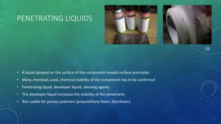 PENETRATING LIQUIDS
• A liquid sprayed on the surface of the component reveals surface anomalies
• Many chemicals used, chemical stability of the component has to be confirmed
• Penetrating liquid, developer liquid, cleaning agents
• The developer liquid increases the visibility of the penetrants
• Not usable for porous polymers (polyurethane foam, Styrofoam)
[3]
 