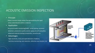 ACOUSTIC EMISSION INSPECTION
• Principle
Detect transient elastic waves that generated by the rapid
stress redistribution within a material
• Application
Structural health monitoring(SHM) , vessel testing, corrosion
detection, production quality control, aging aircraft evaluation,
advanced materials testing (composites, ceramics),etc.
• Advantages
High sensitivity, early and rapid detection of defects,
real time monitoring, cost reduction, defective area location, etc.
[4]
 