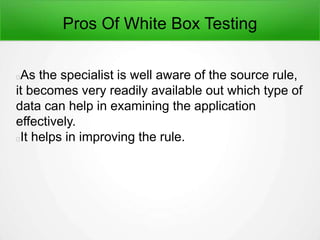 Pros Of White Box Testing
As the specialist is well aware of the source rule,
it becomes very readily available out which type of
data can help in examining the application
effectively.
It helps in improving the rule.
 