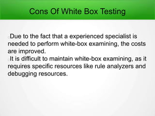 Cons Of White Box Testing
Due to the fact that a experienced specialist is
needed to perform white-box examining, the costs
are improved.
It is difficult to maintain white-box examining, as it
requires specific resources like rule analyzers and
debugging resources.
 